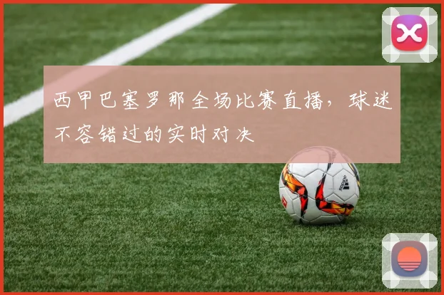 西甲巴塞罗那全场比赛直播，球迷不容错过的实时对决