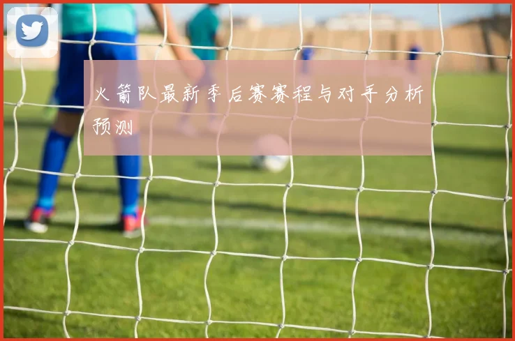火箭队最新季后赛赛程与对手分析预测