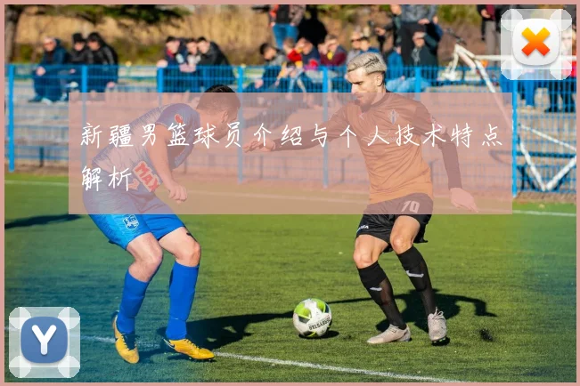 新疆男篮球员介绍与个人技术特点解析