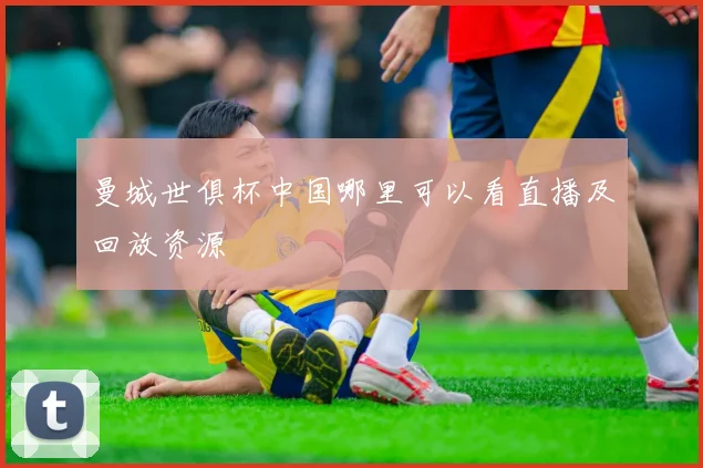 曼城世俱杯中国哪里可以看直播及回放资源