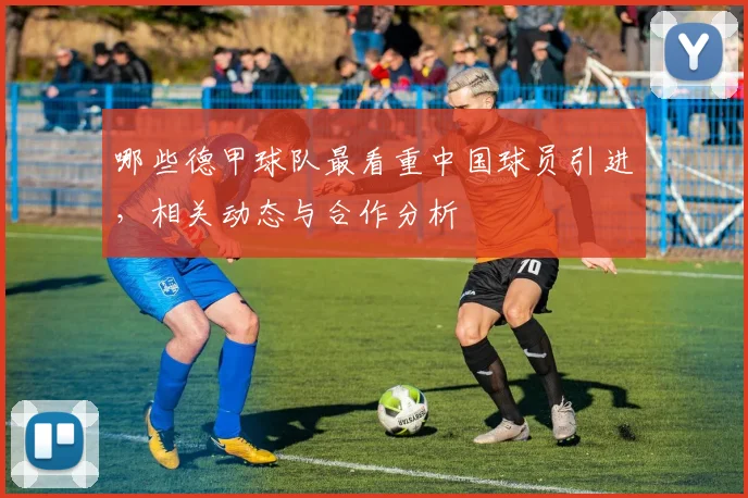 哪些德甲球队最看重中国球员引进，相关动态与合作分析